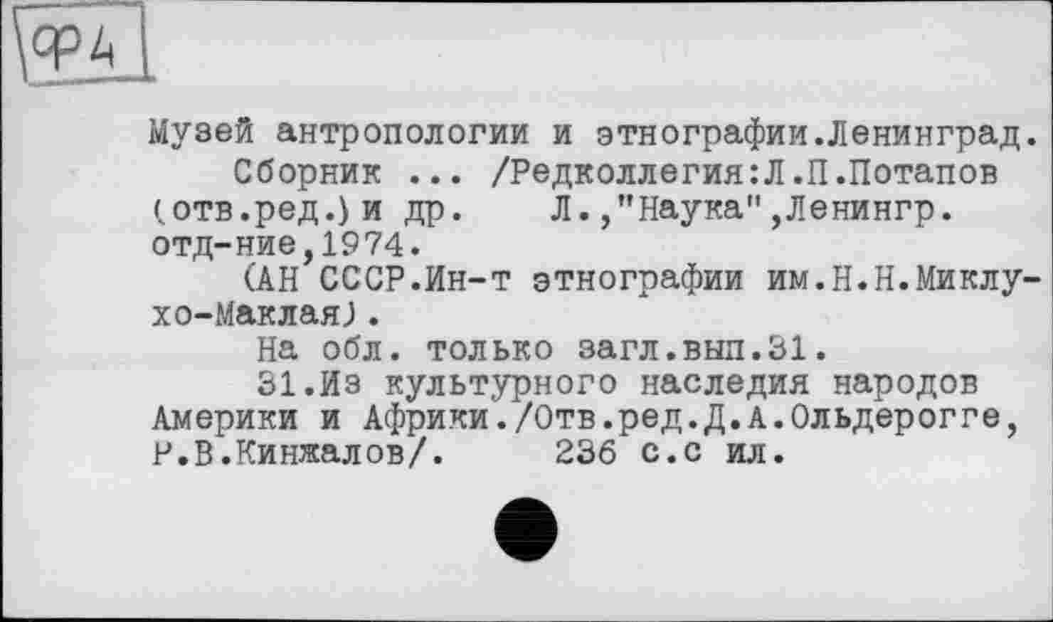 ﻿Музей антропологии и этнографии.Ленинград.
Сборник ... /Редколлегия:Л.П.Потапов (отв.ред.)и др. Л./’Наука" ,Ленингр. отд-ние,1974.
(АН СССР.Ин-т этнографии им.Н.Н.Миклухо-Маклая; .
На обл. только загл.вып.31.
31.Из культурного наследия народов Америки и Африки./Отв.ред.Д.А.Ольдерогге, Р.В.Кинжалов/.	236 с.с ил.